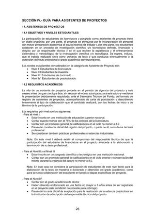 SECCIÓN IV.- GUÍA PARA ASISTENTES DE PROYECTOS
11. ASISTENTES DE PROYECTOS
11.1 OBJETIVOS Y NIVELES ESTUDIANTILES
La participación de estudiantes de licenciatura y posgrado como asistentes de proyecto tiene
un doble propósito; por una parte, el proyecto se enriquece por la incorporación de personal
con mayor preparación académica al equipo técnico de trabajo y, por otra parte, los estudiantes
colaboran en un proyecto de investigación científico y/o tecnológico definido, financiado y
dirigido por un responsable técnico y en el que reciben la experiencia y el entrenamiento
sistemático y metodológico de la investigación científica y/o tecnológica. Se espera, incluso,
que el trabajo realizado sirva como proyecto de tesis y que conduzca eventualmente a la
obtención del título profesional o grado académico correspondiente.
Los niveles estudiantiles considerados en la categoría de Asistente de Proyecto son:
• Nivel I: Estudiantes de licenciatura
• Nivel II Estudiantes de maestría
• Nivel III: Estudiantes de doctorado
• Nivel IV: Estudiantes de posdoctorado
11.2 REQUISITOS ACADÉMICOS
La alta de un asistente de proyecto procede en el periodo de vigencia del proyecto y seis
meses antes de que concluya éste, sin rebasar el monto autorizado para este rubro y mediante
la presentación debidamente requisitada, ante el Secretario Técnico del Fondo, del formato de
registro de asistentes de proyectos, acompañándolo de carta de postulación y describiendo
brevemente el tipo de colaboración que el candidato realizará, con las fechas de inicio y de
término de la participación.
Los requisitos por nivel son los siguientes:
-Para el nivel I:
• Estar inscrito en una institución de educación superior nacional.
• Contar cuando menos con el 75% de los créditos de la licenciatura.
• Contar con un promedio general de calificaciones en el ciclo no menor a 8.0
• Presentar constancia oficial del registro del proyecto, o parte de él, como tema de tesis
profesional.
• Se consideran también prácticas profesionales o estancias industriales.
Nota: En este nivel I deberá existir el compromiso del responsable técnico de que la
participación del estudiante de licenciatura en el proyecto antecede a la elaboración y
terminación de su tesis profesional.
- Para el Nivel II y el Nivel III
• Estar inscrito en un posgrado científico o tecnológico en una institución nacional.
• Contar con un promedio general de calificaciones en el ciclo anterior y conservación del
mismo durante la vigencia del apoyo no menor a 8.0.
Nota: En este caso se considera la participación de estudiantes de este nivel tanto para la
elaboración de la tesis de maestría o doctorado y obtención del grado académico, como
para la nueva colaboración del estudiante en tareas o etapas específicas del proyecto.
- Para el Nivel IV
• Contar con el grado académico de doctor
• Haber obtenido el doctorado en una fecha no mayor a 5 años antes de ser registrado
en el proyecto (esta condición no procede para prórroga).
• Presentar la carta oficial de aceptación para la realización de la estancia posdoctoral en
la institución de adscripción del responsable técnico del proyecto.

26

 