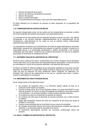 •
•
•
•
•

Nombre del asistente de proyecto
Número de referencia del asistente de proyecto
Número del proyecto
Monto y período devengado
Firma del asistente de proyecto y visto bueno del responsable técnico

El recibo expedido por el asistente de proyecto se debe resguardar en el expediente del
proyecto.
11.6. COMPROBACIÓN DE GASTOS DE BECAS
Es requisito indispensable contar con los recibos con las características ya descritas y exhibir
las firmas autógrafas del asistente de proyecto y del responsable técnico.
La comprobación de esta partida será por separado del gasto corriente y en este caso deberá
corresponder a los recursos ejercidos independientemente de la calendarización de las
ministraciones, particularmente en los casos en que se expidan recibos institucionales
específicos para este concepto.
La comprobación se efectúa con la presentación de la lista de pagos efectuados en el periodo
determinado, anexando los comprobantes que amparen el ejercicio del gasto, firmada por el
responsable técnico y el responsable administrativo y deberá corresponder a los recursos
ministrados para este efecto. Al término de la vigencia del proyecto, en caso de no agotarse
ésta partida, el remanente se reintegrará al Fondo.
11.7. INFORMES FINALES DE ASISTENTES DE PROYECTOS
Al término de la vigencia de la beca, el beneficiario de la misma entregará ante el Secretario
Técnico del Fondo, con el visto bueno del responsable técnico del proyecto, un informe final de
sus actividades en función de los estudios realizados y del desarrollo del proyecto.
El informe consistirá en: Reporte detallado de las actividades realizadas en el proyecto, período
específico de colaboración y monto total recibido durante la vigencia de la beca. En su caso,
copia del acta de obtención del título profesional. Último certificado de calificación con
promedio final. Copia de las publicaciones en las que se acreditó como autor o coautor,
durante su participación en el proyecto.
11.8. IMPEDIMENTOS PARA OTORGAR BECAS
No se otorgan becas en los siguientes casos:
•
•
•
•
•
•
•
•

No acreditar ser estudiante activo, o no demostrar registro vigente de tesis en la
Institución donde realizó sus estudios.
Cuando se tenga apoyo de un Fondo Sectorial o Mixto o por parte del CONACYT como
beca de proyecto; se cuente con beca de posgrado de excelencia, beca para estudios
en el extranjero, o no se hayan liquidado o redocumentado adeudos anteriores.
Al cumplirse tres años en el desarrollo de estudios de maestría.
Al cumplirse seis años para el desarrollo de estudios doctorado, aún si éstos incluyen
la maestría.
Haber sido beneficiado durante seis años por cualquiera de las becas que otorga el
CONACYT o el Fondo.
Cuando la beca solicitada sea de nivel inferior al que cursa en la actualidad.
No entregar al Secretario Técnico del Fondo la documentación completa que avale los
requisitos, o se demuestre falta de veracidad en la misma.
Al encontrarse desarrollando servicios por honorarios profesionales dentro del
proyecto.

11.9. BAJA Y CAMBIO DE ASISTENTES DE PROYECTOS

28

 