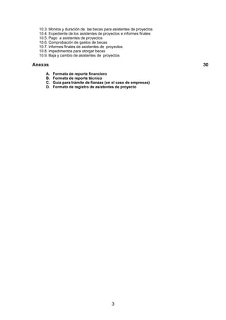 10.3. Montos y duración de las becas para asistentes de proyectos
10.4. Expediente de los asistentes de proyectos e informes finales
10.5. Pago a asistentes de proyectos
10.6. Comprobación de gastos de becas
10.7. Informes finales de asistentes de proyectos
10.8. Impedimentos para otorgar becas
10.9. Baja y cambio de asistentes de proyectos

Anexos
A.
B.
C.
D.

30
Formato de reporte financiero
Formato de reporte técnico
Guía para trámite de fianzas (en el caso de empresas)
Formato de registro de asistentes de proyecto

3

 