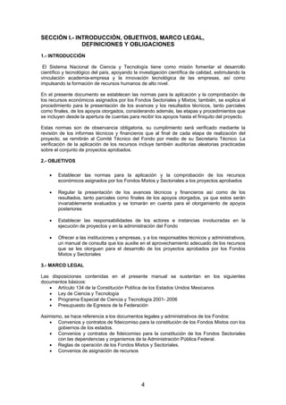 SECCIÓN I.- INTRODUCCIÓN, OBJETIVOS, MARCO LEGAL,
DEFINICIONES Y OBLIGACIONES
1.- INTRODUCCIÓN
El Sistema Nacional de Ciencia y Tecnología tiene como misión fomentar el desarrollo
científico y tecnológico del país, apoyando la investigación científica de calidad, estimulando la
vinculación academia-empresa y la innovación tecnológica de las empresas, así como
impulsando la formación de recursos humanos de alto nivel.
En el presente documento se establecen las normas para la aplicación y la comprobación de
los recursos económicos asignados por los Fondos Sectoriales y Mixtos; también, se explica el
procedimiento para la presentación de los avances y los resultados técnicos, tanto parciales
como finales, de los apoyos otorgados, considerando además, las etapas y procedimientos que
se incluyen desde la apertura de cuentas para recibir los apoyos hasta el finiquito del proyecto.
Estas normas son de observancia obligatoria, su cumplimiento será verificado mediante la
revisión de los informes técnicos y financieros que al final de cada etapa de realización del
proyecto, se remitirán al Comité Técnico del Fondo por medio de su Secretario Técnico. La
verificación de la aplicación de los recursos incluye también auditorías aleatorias practicadas
sobre el conjunto de proyectos aprobados.
2.- OBJETIVOS
•

Establecer las normas para la aplicación y la comprobación de los recursos
económicos asignados por los Fondos Mixtos y Sectoriales a los proyectos aprobados

•

Regular la presentación de los avances técnicos y financieros así como de los
resultados, tanto parciales como finales de los apoyos otorgados, ya que estos serán
invariablemente evaluados y se tomarán en cuenta para el otorgamiento de apoyos
posteriores

•

Establecer las responsabilidades de los actores e instancias involucradas en la
ejecución de proyectos y en la administración del Fondo

•

Ofrecer a las instituciones y empresas, y a los responsables técnicos y administrativos,
un manual de consulta que los auxilie en el aprovechamiento adecuado de los recursos
que se les otorguen para el desarrollo de los proyectos aprobados por los Fondos
Mixtos y Sectoriales

3.- MARCO LEGAL
Las disposiciones contenidas en el presente manual se sustentan en los siguientes
documentos básicos:
• Artículo 134 de la Constitución Política de los Estados Unidos Mexicanos
• Ley de Ciencia y Tecnología
• Programa Especial de Ciencia y Tecnología 2001- 2006
• Presupuesto de Egresos de la Federación
Asimismo, se hace referencia a los documentos legales y administrativos de los Fondos:
• Convenios y contratos de fideicomiso para la constitución de los Fondos Mixtos con los
gobiernos de los estados.
• Convenios y contratos de fideicomiso para la constitución de los Fondos Sectoriales
con las dependencias y organismos de la Administración Pública Federal.
• Reglas de operación de los Fondos Mixtos y Sectoriales.
• Convenios de asignación de recursos

4

 