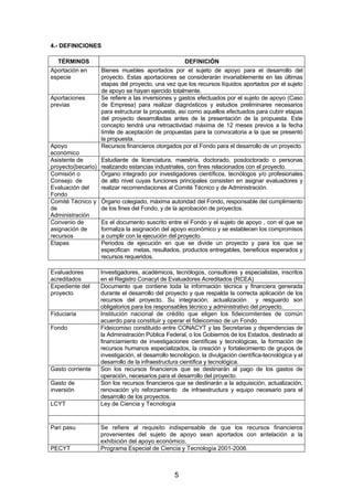 4.- DEFINICIONES
TÉRMINOS
Aportación en
especie
Aportaciones
previas

Apoyo
económico
Asistente de
proyecto(becario)
Comisión o
Consejo de
Evaluación del
Fondo
Comité Técnico y
de
Administración
Convenio de
asignación de
recursos
Etapas

Evaluadores
acreditados
Expediente del
proyecto
Fiduciaria
Fondo

Gasto corriente
Gasto de
inversión
LCYT

Pari pasu
PECYT

DEFINICIÓN
Bienes muebles aportados por el sujeto de apoyo para el desarrollo del
proyecto. Estas aportaciones se considerarán invariablemente en las últimas
etapas del proyecto, una vez que los recursos líquidos aportados por el sujeto
de apoyo se hayan ejercido totalmente.
Se refiere a las inversiones y gastos efectuados por el sujeto de apoyo (Caso
de Empresa) para realizar diagnósticos y estudios preliminares necesarios
para estructurar la propuesta, así como aquellos efectuados para cubrir etapas
del proyecto desarrolladas antes de la presentación de la propuesta. Este
concepto tendrá una retroactividad máxima de 12 meses previos a la fecha
límite de aceptación de propuestas para la convocatoria a la que se presentó
la propuesta.
Recursos financieros otorgados por el Fondo para el desarrollo de un proyecto.
Estudiante de licenciatura, maestría, doctorado, posdoctorado o personas
realizando estancias industriales, con fines relacionados con el proyecto.
Órgano integrado por investigadores científicos, tecnólogos y/o profesionales
de alto nivel cuyas funciones principales consisten en asignar evaluadores y
realizar recomendaciones al Comité Técnico y de Administración.
Órgano colegiado, máxima autoridad del Fondo, responsable del cumplimiento
de los fines del Fondo, y de la aprobación de proyectos.
Es el documento suscrito entre el Fondo y el sujeto de apoyo , con el que se
formaliza la asignación del apoyo económico y se establecen los compromisos
a cumplir con la ejecución del proyecto.
Periodos de ejecución en que se divide un proyecto y para los que se
especifican metas, resultados, productos entregables, beneficios esperados y
recursos requeridos.
Investigadores, académicos, tecnólogos, consultores y especialistas, inscritos
en el Registro Conacyt de Evaluadores Acreditados (RCEA)
Documento que contiene toda la información técnica y financiera generada
durante el desarrollo del proyecto y que respalda la correcta aplicación de los
recursos del proyecto. Su integración, actualización
y resguardo son
obligatorios para los responsables técnico y administrativo del proyecto.
Institución nacional de crédito que eligen los fideicomitentes de común
acuerdo para constituir y operar el fideicomiso de un Fondo
Fideicomiso constituido entre CONACYT y las Secretarias y dependencias de
la Administración Pùblica Federal, o los Gobiernos de los Estados, destinado al
financiamiento de investigaciones científicas y tecnológicas, la formación de
recursos humanos especializados, la creación y fortalecimiento de grupos de
investigación, el desarrollo tecnológico, la divulgación científica-tecnológica y el
desarrollo de la infraestructura científica y tecnológica.
Son los recursos financieros que se destinarán al pago de los gastos de
operación, necesarios para el desarrollo del proyecto.
Son los recursos financieros que se destinarán a la adquisición, actualización,
renovación y/o reforzamiento de infraestructura y equipo necesario para el
desarrollo de los proyectos.
Ley de Ciencia y Tecnología

Se refiere al requisito indispensable de que los recursos financieros
provenientes del sujeto de apoyo sean aportados con antelación a la
exhibición del apoyo económico.
Programa Especial de Ciencia y Tecnología 2001-2006.

5

 