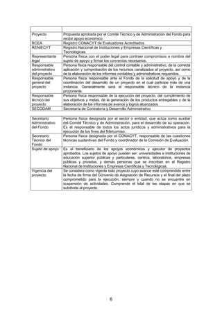 Proyecto
RCEA
RENIECYT
Representante
legal
Responsable
administrativo
del proyecto
Responsable
general del
proyecto
Responsable
técnico del
proyecto
SECODAM
Secretario
Administrativo
del Fondo
Secretario
Técnico del
Fondo
Sujeto de apoyo

Vigencia del
proyecto

Propuesta aprobada por el Comité Técnico y de Administración del Fondo para
recibir apoyo económico.
Registro CONACYT de Evaluadores Acreditados.
Registro Nacional de Instituciones y Empresas Científicas y
Tecnológicas.
Persona física con el poder legal para contraer compromisos a nombre del
sujeto de apoyo y firmar los convenios necesarios.
Persona física responsable del control contable y administrativo, de la correcta
aplicación y comprobación de los recursos canalizados al proyecto, así como
de la elaboración de los informes contables y administrativos requeridos.
Persona física responsable ante el Fondo de la solicitud de apoyo y de la
coordinación del desarrollo de un proyecto en el cual participe más de una
instancia. Generalmente será el responsable técnico de la instancia
proponente.
Persona física responsable de la ejecución del proyecto, del cumplimiento de
sus objetivos y metas, de la generación de los productos entregables y de la
elaboración de los informes de avance y logros alcanzados.
Secretaría de Contraloría y Desarrollo Administrativo
Persona física designada por el sector o entidad, que actúa como auxiliar
del Comité Técnico y de Administración, para el desarrollo de su operación.
Es el responsable de todos los actos jurídicos y administrativos para la
ejecución de los fines del fideicomiso.
Persona física designada por el CONACYT, responsable de las cuestiones
técnicas sustantivas del Fondo y coordinador de la Comisión de Evaluación.
Es el beneficiario de los apoyos económicos y ejecutor de proyectos
aprobados. Los sujetos de apoyo pueden ser: universidades e instituciones de
educación superior públicas y particulares, centros, laboratorios, empresas
públicas y privadas, y demás personas que se inscriban en el Registro
Nacional de Instituciones y Empresas Científicas y Tecnológicas.
Se considera como vigente todo proyecto cuyo avance esté comprendido entre
la fecha de firma del Convenio de Asignación de Recursos y el final del plazo
comprometido para la ejecución, siempre y cuando no se encuentre en
suspensión de actividades. Comprende el total de las etapas en que se
subdivide el proyecto.

6

 