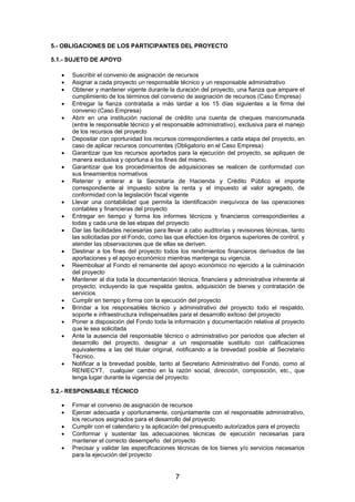 5.- OBLIGACIONES DE LOS PARTICIPANTES DEL PROYECTO
5.1.- SUJETO DE APOYO
•
•
•
•
•
•
•
•
•
•
•
•
•
•
•
•
•
•
•

•

Suscribir el convenio de asignación de recursos
Asignar a cada proyecto un responsable técnico y un responsable administrativo
Obtener y mantener vigente durante la duración del proyecto, una fianza que ampare el
cumplimiento de los términos del convenio de asignación de recursos (Caso Empresa)
Entregar la fianza contratada a más tardar a los 15 días siguientes a la firma del
convenio (Caso Empresa)
Abrir en una institución nacional de crédito una cuenta de cheques mancomunada
(entre le responsable técnico y el responsable administrativo), exclusiva para el manejo
de los recursos del proyecto
Depositar con oportunidad los recursos correspondientes a cada etapa del proyecto, en
caso de aplicar recursos concurrentes (Obligatorio en el Caso Empresa)
Garantizar que los recursos aportados para la ejecución del proyecto, se apliquen de
manera exclusiva y oportuna a los fines del mismo.
Garantizar que los procedimientos de adquisiciones se realicen de conformidad con
sus lineamientos normativos
Retener y enterar a la Secretaría de Hacienda y Crédito Público el importe
correspondiente al impuesto sobre la renta y el impuesto al valor agregado, de
conformidad con la legislación fiscal vigente
Llevar una contabilidad que permita la identificación inequívoca de las operaciones
contables y financieras del proyecto
Entregar en tiempo y forma los informes técnicos y financieros correspondientes a
todas y cada una de las etapas del proyecto
Dar las facilidades necesarias para llevar a cabo auditorías y revisiones técnicas, tanto
las solicitadas por el Fondo, como las que efectúen los órganos superiores de control, y
atender las observaciones que de ellas se deriven.
Destinar a los fines del proyecto todos los rendimientos financieros derivados de las
aportaciones y el apoyo económico mientras mantenga su vigencia.
Reembolsar al Fondo el remanente del apoyo económico no ejercido a la culminación
del proyecto
Mantener al día toda la documentación técnica, financiera y administrativa inherente al
proyecto, incluyendo la que respalda gastos, adquisición de bienes y contratación de
servicios
Cumplir en tiempo y forma con la ejecución del proyecto
Brindar a los responsables técnico y administrativo del proyecto todo el respaldo,
soporte e infraestructura indispensables para el desarrollo exitoso del proyecto
Poner a disposición del Fondo toda la información y documentación relativa al proyecto
que le sea solicitada
Ante la ausencia del responsable técnico o administrativo por periodos que afecten el
desarrollo del proyecto, designar a un responsable sustituto con calificaciones
equivalentes a las del titular original, notificando a la brevedad posible al Secretario
Técnico.
Notificar a la brevedad posible, tanto al Secretario Administrativo del Fondo, como al
RENIECYT, cualquier cambio en la razón social, dirección, composición, etc., que
tenga lugar durante la vigencia del proyecto.

5.2.- RESPONSABLE TÉCNICO
•
•
•
•
•

Firmar el convenio de asignación de recursos
Ejercer adecuada y oportunamente, conjuntamente con el responsable administrativo,
los recursos asignados para el desarrollo del proyecto
Cumplir con el calendario y la aplicación del presupuesto autorizados para el proyecto
Conformar y sustentar las adecuaciones técnicas de ejecución necesarias para
mantener el correcto desempeño del proyecto
Precisar y validar las especificaciones técnicas de los bienes y/o servicios necesarios
para la ejecución del proyecto

7

 