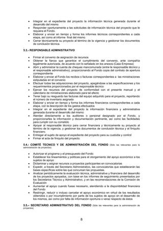 •
•
•
•

Integrar en el expediente del proyecto la información técnica generada durante el
desarrollo del mismo
Responder oportunamente a las solicitudes de información técnica del proyecto que le
requiera el Fondo.
Elaborar y enviar en tiempo y forma los informes técnicos correspondientes a cada
etapa, así como el informe final del mismo
Cerrar técnicamente su proyecto al término de la vigencia y gestionar los documentos
de conclusión técnica.

.
5.3.- RESPONSABLE ADMINISTRATIVO
•
•
•
•
•
•
•
•
•
•
•
•
•

Firmar el convenio de asignación de recursos
Obtener la fianza que garantice el cumplimiento del convenio, ante compañía
legalmente autorizada, de acuerdo con lo señalado en los anexos (Caso Empresa)
Abrir y administrar la cuenta de cheques mancomunada (entre le responsable técnico y
el responsable administrativo), proporcionando al Fondo copia del contrato de apertura
correspondiente
Elaborar y enviar al Fondo los recibos o facturas correspondientes a las ministraciones
estipuladas en el convenio
Efectuar todas las adquisiciones del proyecto, apegándose a las especificaciones y los
requerimientos proporcionados por el responsable técnico
Ejercer los recursos del proyecto de conformidad con el presente manual y el
calendario de ministraciones elaborado para tal efecto
Tener bajo su resguardo las facturas del equipo adquirido para el proyecto, reportando
el número de inventario asignado
Elaborar y enviar en tiempo y forma los informes financieros correspondientes a cada
etapa, con la descripción de los gastos efectuados
Integrar en el expediente del proyecto la información financiera y administrativa
generada durante el desarrollo del mismo
Atender directamente a los auditores o personal designado por el Fondo, y
proporcionarles la información y documentación pertinente, así como las facilidades
para cumplir con su cometido
Apoyar al responsable técnico para cerrar financiera y técnicamente su proyecto al
término de la vigencia, y gestionar los documentos de conclusión técnica y el finiquito
financiero.
Entregar al sujeto de apoyo el expediente del proyecto para su custodia y control
Firmar el acta de finiquito del proyecto.

5.4.- COMITÉ TECNICO Y DE ADMINISTRACIÓN DEL FONDO

(Sólo las relevantes para la

administración de proyectos)

•
•
•
•
•

•
•

Autorizar el programa y el presupuesto del Fondo
Establecer los lineamientos y políticas para el otorgamiento del apoyo económico a los
sujetos de apoyo
Dictaminar y asignar recursos a proyectos participantes en convocatorias
Expedir, a través del Secretario Administrativo, las convocatorias que establecerán las
bases específicas sobre las que concursan las propuestas.
Analizar periódicamente la evaluación técnica, administrativa y financiera del desarrollo
de los proyectos apoyados, con base en los informes de seguimiento presentados por
los Secretarios Técnico y Administrativo, y en las recomendaciones de la Comisión de
Evaluación
Aumentar el apoyo cuando fuese necesario, atendiendo a la disponibilidad financiera
del Fondo
Restringir, reducir o incluso cancelar el apoyo económico en virtud de los resultados
obtenidos o por incumplimiento por parte de los sujetos de apoyo en el desarrollo de
los mismos, así como por falta de información oportuna o veraz respecto de éstos

5.5.– SECRETARIO ADMINISTRATIVO DEL FONDO
proyectos)

8

(Sólo las relevantes para la administración de

 