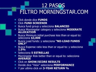 12 PASOS  FILTRO MORNINGSTAR.COM Click donde dice  FUNDS Click  FUND SCREENER Busca fund group y selecciona  BALANCED Busca Morningstar category y selecciona  MODERATE ALLOCATION Busca Minimum initial purchase less than or equal to: selecciona  $3,000 Busca Load funds: y selecciona  "NO-LOAD FUNDS ONLY“ Busca Expense ratio less than or equal to: y selecciona  1.5% Selecciona  5 ESTRELLAS Morningstar Risk better than or equal to: selecciona  AVERAGE Click en  SHOW/SCORE RESULTS Donde dice "View" selecciona  PERFORMANCE Y por ultimo click en  3-YEAR RETURN %   
