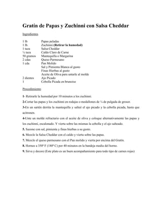 Gratín de Papas y Zuchinni con Salsa Cheddar
Ingredientes
1 lb Papas peladas
1 lb. Zuchinni (Retirar la humedad)
1 taza Salsa Cheddar
¼ taza Caldo Claro de Carne
50 gramos Mantequilla o Margarina
2 cdas Queso Parmesano
1 cda Pan Molido
Sal y Pimienta Blanca al gusto
Finas Hierbas al gusto
Aceite de Oliva para untarle al molde
2 dientes Ajo Picado
1 Cebolla Picada en brunoise
Procedimiento
1- Retirarle la humedad por 10 minutos a los zuchinni.
2-Cortar las papas y los zuchinni en rodajas o medallones de ¼ de pulgada de grosor.
3-En un sartén derrita la mantequilla y salteé el ajo picado y la cebolla picada, hasta que
acitronen.
4-Unte un molde refractario con el aceite de oliva y coloque alternativamente las papas y
los zuchinni, escalonado. Y vierta sobre las mismas la cebolla y el ajo salteado.
5. Sazone con sal, pimienta y finas hierbas a su gusto.
6. Mezcle la Salsa Cheddar con el caldo y vierta sobre las papas.
7. Mezcle el queso parmesano con el Pan molido y vierta por encima del Gratín.
8. Hornee a 350ª F (180ª C) por 40 minutos en la bandeja media del horno.
9. Sirva y decore (Este plato es un buen acompañamiento para todo tipo de carnes rojas)
 