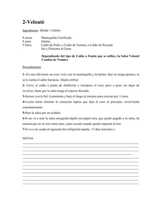 2-Velouté
Ingredientes (Rinde 1 Galón)
8 onzas Mantequilla Clarificada
8 onza Harina
5 litros Caldo de Pollo, o Caldo de Ternera, o Caldo de Pescado
Sal y Pimienta al Gusto
Dependiendo del tipo de Caldo o Fondo que se utilice, la Salsa Velouté
Cambia de Nombre
Procedimiento
1- En una olla hacer un roux ivory con la mantequilla y la harina. Que no tenga grumos, ni
se le sienta el sabor harinoso. Déjelo enfriar
2- Lleve el caldo a punto de ebullición e incorpore el roux poco a poco sin dejar de
revolver, hasta que la salsa tenga el espesor deseado.
3-Sazone con la Sal, la pimienta y baje el fuego al mínimo para cocinar por ½ hora.
4-Cocine hasta eliminar la sensación áspera que deja el roux al principio, revolviendo
constantemente.
5-Pase la salsa por un colador.
6-Si no va a usar la salsa enseguida tápela con papel cera, que quede pegado a la salsa, de
manera que no se cree tanta nata, como sucede cuando queda expuesta al aire.
7-Si va a ser usada al siguiente día refrigérala tapada. (7 días máximos.)
NOTAS
_________________________________________________________________________
_________________________________________________________________________
_________________________________________________________________________
_____________________________________________________________________
_________________________________________________________________________
_________________________________________________________________________
_________________________________________________________________________
_________________________________________________________________________
_________________________________________________________________________
_________________________________________________________________________
_________________________________________________________________________
_________________________________________________________________________
 