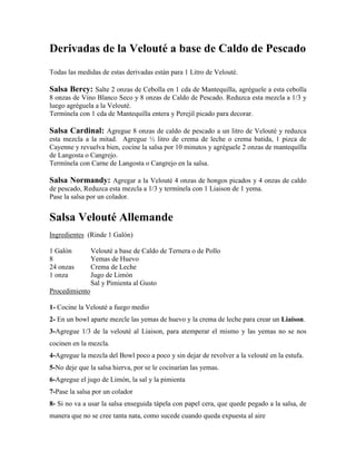 Derivadas de la Velouté a base de Caldo de Pescado
Todas las medidas de estas derivadas están para 1 Litro de Velouté.
Salsa Bercy: Salte 2 onzas de Cebolla en 1 cda de Mantequilla, agréguele a esta cebolla
8 onzas de Vino Blanco Seco y 8 onzas de Caldo de Pescado. Reduzca esta mezcla a 1/3 y
luego agréguela a la Velouté.
Termínela con 1 cda de Mantequilla entera y Perejil picado para decorar.
Salsa Cardinal: Agregue 8 onzas de caldo de pescado a un litro de Velouté y reduzca
esta mezcla a la mitad. Agregue ½ litro de crema de leche o crema batida, 1 pizca de
Cayenne y revuelva bien, cocine la salsa por 10 minutos y agréguele 2 onzas de mantequilla
de Langosta o Cangrejo.
Termínela con Carne de Langosta o Cangrejo en la salsa.
Salsa Normandy: Agregar a la Velouté 4 onzas de hongos picados y 4 onzas de caldo
de pescado, Reduzca esta mezcla a 1/3 y termínela con 1 Liaison de 1 yema.
Pase la salsa por un colador.
Salsa Velouté Allemande
Ingredientes (Rinde 1 Galón)
1 Galón Velouté a base de Caldo de Ternera o de Pollo
8 Yemas de Huevo
24 onzas Crema de Leche
1 onza Jugo de Limón
Sal y Pimienta al Gusto
Procedimiento
1- Cocine la Velouté a fuego medio
2- En un bowl aparte mezcle las yemas de huevo y la crema de leche para crear un Liaison.
3-Agregue 1/3 de la velouté al Liaison, para atemperar el mismo y las yemas no se nos
cocinen en la mezcla.
4-Agregue la mezcla del Bowl poco a poco y sin dejar de revolver a la velouté en la estufa.
5-No deje que la salsa hierva, por se le cocinarían las yemas.
6-Agregue el jugo de Limón, la sal y la pimienta
7-Pase la salsa por un colador
8- Si no va a usar la salsa enseguida tápela con papel cera, que quede pegado a la salsa, de
manera que no se cree tanta nata, como sucede cuando queda expuesta al aire
 