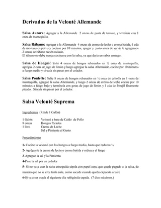 Derivadas de la Velouté Allemande
Salsa Aurora: Agregar a la Allemande 2 onzas de pasta de tomate, y terminar con 1
onza de mantequilla.
Salsa Rábano: Agregar a la Allemande 4 onzas de crema de leche o crema batida, 1 cda
de mostaza en polvo y cocinar por 10 minutos, apagar y justo antes de servir le agregamos
2 onzas de rábano recién rallado.
El rábano no debe nunca cocinarse con la salsa, ya que daría un sabor amargo.
Salsa de Hongos: Salte 4 onzas de hongos rebanados en ½ onza de mantequilla,
agregue 2 cdas de jugo de limón y luego agregue la salsa Allemande, cocine por 10 minutos
a fuego medio y sírvala sin pasar por el colador.
Salsa Poulette: Salte 8 onzas de hongos rebanados en ½ onza de cebolla en 1 onza de
mantequilla, agregue la salsa Allemande, y luego 2 onzas de crema de leche cocine por 10
minutos a fuego bajo y termínela con gotas de jugo de limón y 1 cda de Perejil finamente
picado. Sírvala sin pasar por el colador.
Salsa Velouté Suprema
Ingredientes (Rinde 1 Galón)
1 Galón Velouté a base de Caldo de Pollo
8 onzas Hongos Picados
1 litro Crema de Leche
Sal y Pimienta al Gusto
Procedimiento
1- Cocine la velouté con los hongos a fuego medio, hasta que reduzca ¼
2- Agréguele la crema de leche o crema batida y reduzca el fuego
3-Agregue la sal y la Pimienta
4-Pase la sal por un colador
5- Si no va a usar la salsa enseguida tápela con papel cera, que quede pegado a la salsa, de
manera que no se cree tanta nata, como sucede cuando queda expuesta al aire
6-Si va a ser usada al siguiente día refrigérala tapada. (7 días máximos.)
 