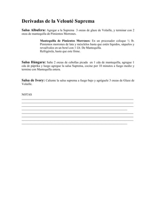 Derivadas de la Velouté Suprema
Salsa Albufera: Agregar a la Suprema 3 onzas de glaze de Volaille, y terminar con 2
onza de mantequilla de Pimientos Morrones.
Mantequilla de Pimientos Morrones: En un procesador coloque ½ lb.
Pimientos morrones de lata y mézclelos hasta que estén líquidos, sáquelos y
revuélvalos en un bowl con 1 Lb. De Mantequilla.
Refrigérela, hasta que este firme.
Salsa Húngara: Salte 2 onzas de cebollas picada en 1 cda de mantequilla, agregue 1
cda de páprika y luego agregue la salsa Suprema, cocine por 10 minutos a fuego medio y
termine con Mantequilla entera.
Salsa de Ivory: Caliente la salsa suprema a fuego bajo y agréguele 3 onzas de Glaze de
Volaille.
NOTAS
_________________________________________________________________________
_________________________________________________________________________
_________________________________________________________________________
_____________________________________________________________________
_________________________________________________________________________
_________________________________________________________________________
_________________________________________________________________________
_____________________________________________________________________
 