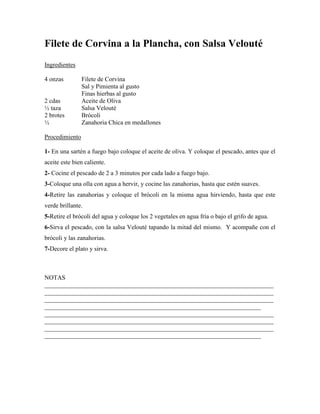 Filete de Corvina a la Plancha, con Salsa Velouté
Ingredientes
4 onzas Filete de Corvina
Sal y Pimienta al gusto
Finas hierbas al gusto
2 cdas Aceite de Oliva
½ taza Salsa Velouté
2 brotes Brócoli
½ Zanahoria Chica en medallones
Procedimiento
1- En una sartén a fuego bajo coloque el aceite de oliva. Y coloque el pescado, antes que el
aceite este bien caliente.
2- Cocine el pescado de 2 a 3 minutos por cada lado a fuego bajo.
3-Coloque una olla con agua a hervir, y cocine las zanahorias, hasta que estén suaves.
4-Retire las zanahorias y coloque el brócoli en la misma agua hirviendo, hasta que este
verde brillante.
5-Retire el brócoli del agua y coloque los 2 vegetales en agua fría o bajo el grifo de agua.
6-Sirva el pescado, con la salsa Velouté tapando la mitad del mismo. Y acompañe con el
brócoli y las zanahorias.
7-Decore el plato y sirva.
NOTAS
_________________________________________________________________________
_________________________________________________________________________
_________________________________________________________________________
_____________________________________________________________________
_________________________________________________________________________
_________________________________________________________________________
_________________________________________________________________________
_____________________________________________________________________
 