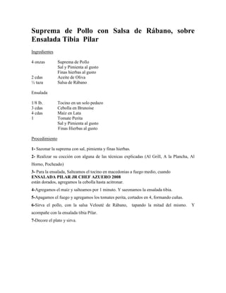 Suprema de Pollo con Salsa de Rábano, sobre
Ensalada Tibia Pilar
Ingredientes
4 onzas Suprema de Pollo
Sal y Pimienta al gusto
Finas hierbas al gusto
2 cdas Aceite de Oliva
½ taza Salsa de Rábano
Ensalada
1/8 lb. Tocino en un solo pedazo
3 cdas Cebolla en Brunoise
4 cdas Maíz en Lata
1 Tomate Perita
Sal y Pimienta al gusto
Finas Hierbas al gusto
Procedimiento
1- Sazonar la suprema con sal, pimienta y finas hierbas.
2- Realizar su cocción con alguna de las técnicas explicadas (Al Grill, A la Plancha, Al
Horno, Pocheado)
3- Para la ensalada, Salteamos el tocino en macedonias a fuego medio, cuando
ENSALADA PILAR JR CHEF AZUERO 2008
están dorados, agregamos la cebolla hasta acitronar.
4-Agregamos el maíz y salteamos por 1 minuto. Y sazonamos la ensalada tibia.
5-Apagamos el fuego y agregamos los tomates perita, cortados en 4, formando cuñas.
6-Sirva el pollo, con la salsa Velouté de Rábano, tapando la mitad del mismo. Y
acompañe con la ensalada tibia Pilar.
7-Decore el plato y sirva.
 