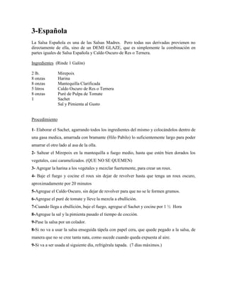 3-Española
La Salsa Española es una de las Salsas Madres. Pero todas sus derivadas provienen no
directamente de ella, sino de un DEMI GLAZE, que es simplemente la combinación en
partes iguales de Salsa Española y Caldo Oscuro de Res o Ternera.
Ingredientes (Rinde 1 Galón)
2 lb. Mirepoix
8 onzas Harina
8 onzas Mantequilla Clarificada
5 litros Caldo Oscuro de Res o Ternera
8 onzas Puré de Pulpa de Tomate
1 Sachet
Sal y Pimienta al Gusto
Procedimiento
1- Elaborar el Sachet, agarrando todos los ingredientes del mismo y colocándolos dentro de
una gasa medica, amarrada con bramante (Hilo Pabilo) lo suficientemente largo para poder
amarrar el otro lado al asa de la olla.
2- Saltear el Mirepoix en la mantequilla a fuego medio, hasta que estén bien dorados los
vegetales, casi caramelizados. (QUE NO SE QUEMEN)
3- Agregar la harina a los vegetales y mezclar fuertemente, para crear un roux.
4- Baje el fuego y cocine el roux sin dejar de revolver hasta que tenga un roux oscuro,
aproximadamente por 20 minutos
5-Agregue el Caldo Oscuro, sin dejar de revolver para que no se le formen grumos.
6-Agregue el puré de tomate y lleve la mezcla a ebullición.
7-Cuando llega a ebullición, baje el fuego, agregue el Sachet y cocine por 1 ½ Hora
8-Agregue la sal y la pimienta pasado el tiempo de cocción.
9-Pase la salsa por un colador.
8-Si no va a usar la salsa enseguida tápela con papel cera, que quede pegado a la salsa, de
manera que no se cree tanta nata, como sucede cuando queda expuesta al aire.
9-Si va a ser usada al siguiente día, refrigérala tapada. (7 días máximos.)
 