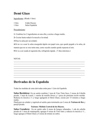 Demi Glaze
Ingredientes (Rinde 1 litro)
1 litro Caldo Oscuro
1 litro Salsa Española
Procedimiento
1- Combine los 2 ingredientes en una olla y cocine a fuego medio.
2- Cocine hasta reducir la mezcla a la mitad.
3-Pase la salsa por un colador.
4-Si no va a usar la salsa enseguida tápela con papel cera, que quede pegado a la salsa, de
manera que no se cree tanta nata, como sucede cuando queda expuesta al aire.
5-Si va a ser usada al siguiente día, refrigérala tapada. (7 días máximos.)
NOTAS
_________________________________________________________________________
_________________________________________________________________________
_________________________________________________________________________
_____________________________________________________________________
_________________________________________________________________________
_________________________________________________________________________
_________________________________________________________________________
_____________________________________________________________________
Derivadas de la Española
Todas las medidas de estas derivadas están para 1 Litro de Española
Salsa Bordalesa: En un sartén combine 1 taza de Vino Tinto Seco, 2 onzas de Cebolla
picada, 1 hoja de Laurel, 1 ramita de tomillo fresco y 1 pizca de pimienta recién molida.
Reduzca la mezcla a ¾ y luego agréguela el Demi Glaze, cocine por 15 minutos a fuego
medio.
Pásela por un colador y regrésela al sartén, para terminarla con 2 onza de Tuétano de Res y
perejil picado.
Tuétano: Médula Central de los Huesos.
Salsa Cazadora: En un sartén salte 4 onzas de hongos rebanados, 1 cda de cebolla
picada en 1 onza de mantequilla, agregue 8 onzas de Vino tinto y reduzca la mezcla a ¾ ,
luego agregue el Demi Glaze y 6 onzas de tomate en cubos.
 