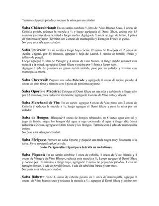 Termine el perejil picado y no pase la salsa por un colador
Salsa Châteaubriand: En un sartén combine ½ litro de Vino Blanco Seco, 2 onzas de
Cebolla picada, reduzca la mezcla a ¾ y luego agréguela el Demi Glaze, cocine por 15
minutos y redúzcalo a la mitad a fuego medio. Agréguele ½ onza de jugo de limón, 1 pizca
de pimienta cayenne. Termine con 2 onzas de mantequilla y Tarragón Fresco al gusto.
No pase esta salsa por colador.
Salsa Poivrade: En un sartén a fuego bajo cocine 12 onzas de Mirepoix en 2 onzas de
Aceite Vegetal, por 15 minutos, agregue 1 hoja de Laurel, 1 ramita de tomillo fresco y
tallitos de perejil.
Luego agregue ½ litro de Vinagre y 4 onzas de vino blanco. A fuego medio reduzca esta
mezcla a la mitad, agregue el Demi Glaze y cocine por ½ hora a fuego bajo.
Agregue 1 cda de pimienta en grano recién molida, pase por un colador y termine con
mantequilla entera.
Salsa Chevreuil: Prepare una salsa Poivrade y agréguele 6 onzas de tocino picado, 4
onzas de vino tinto y termine con 1 pizca de pimienta cayenne.
Salsa Oporto o Madeira: Coloque el Demi Glaze en una olla y caliéntelo a fuego alto
por 15 minutos, para reducirlo levemente, agréguele 4 onzas de Vino tinto y sírvala.
Salsa Marchand de Vin: En un sartén agregue 8 onzas de Vino tinto con 2 onzas de
Cebolla y reduzca la mezcla a ¾, luego agregue el Demi Glaze y pase la salsa por un
colador.
Salsa de Hongos: Blanquee 8 onzas de hongos rebanados en 8 onzas agua con sal y
jugo de limón, saque los hongos del agua y siga cocinando el agua a fuego alto, hasta
reducirla a 2 cdas, agregue el Demi Glaze y los Hongos. Termine con 2 cdas de mantequilla
entera.
No pase esta salsa por colador.
Salsa Périguex: Prepare un salsa Oporto y píquele una trufa negra muy finamente a la
salsa. Sirva enseguida pico la trufa.
Salsa Perigourdine: Igual pero la trufa en medallones.
Salsa Piquant: En un sartén combine 1 onza de cebolla, 4 onzas de Vino Blanco y 4
onzas de Vinagre de Vino Blanco, reduzca esta mezcla a ¾, Luego agregue el Demi Glaze
y cocine por 10 minutos a fuego bajo, agréguele 2 onzas de pepinillos picados, 1 cda de
tarragón fresco, 1 cda de perejil fresco, 1 cda de cebollina fresca y servimos.
No pasar esta salsa por colador.
Salsa Robert: Salte 8 onzas de cebolla picada en 1 onza de mantequilla, agregue 8
onzas de Vino blanco seco y reduzca la mezcla a ¾ , agregue el Demi Glaze y cocine por
 