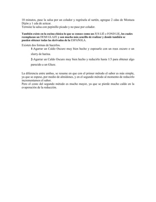 10 minutos, pase la salsa por un colador y regrésela al sartén, agregue 2 cdas de Mostaza
Dijón y 1 cda de azúcar.
Termine la salsa con pepinillo picado y no pase por colador.
También existe en la cocina clásica lo que se conoce como un JUS LIÉ o FOND LIE, los cuales
reemplazan un DEMI GLAZE y son mucho más sencillo de realizar y donde también se
pueden obtener todas las derivadas de la ESPAÑOLA.
Existen dos formas de hacerlos.
1-Agarrar un Caldo Oscuro muy bien hecho y espesarlo con un roux oscuro o un
slurry de harina.
2-Agarrar un Caldo Oscuro muy bien hecho y reducirlo hasta 1/3 para obtener algo
parecido a un Glaze.
La diferencia entre ambas, se resume en que con el primer método el sabor es más simple,
ya que se espeso, por medio de almidones, y en el segundo método al momento de reducirlo
incrementamos el sabor.
Pero el costo del segundo método es mucho mayor, ya que se pierde mucho caldo en la
evaporación de la reducción.
 