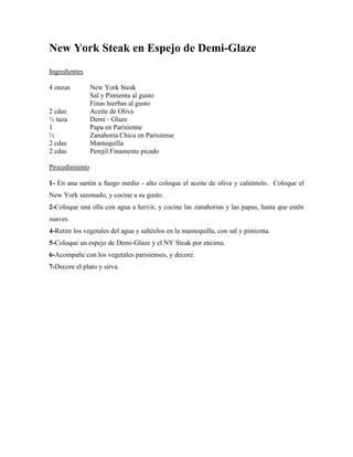 New York Steak en Espejo de Demi-Glaze
Ingredientes
4 onzas New York Steak
Sal y Pimienta al gusto
Finas hierbas al gusto
2 cdas Aceite de Oliva
½ taza Demi - Glaze
1 Papa en Parisienne
½ Zanahoria Chica en Parisiense
2 cdas Mantequilla
2 cdas Perejil Finamente picado
Procedimiento
1- En una sartén a fuego medio - alto coloque el aceite de oliva y caliéntelo. Coloque el
New York sazonado, y cocine a su gusto.
2-Coloque una olla con agua a hervir, y cocine las zanahorias y las papas, hasta que estén
suaves.
4-Retire los vegetales del agua y saltéelos en la mantequilla, con sal y pimienta.
5-Coloque un espejo de Demi-Glaze y el NY Steak por encima.
6-Acompañe con los vegetales parisienses, y decore.
7-Decore el plato y sirva.
 