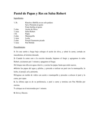 Pastel de Papas y Res en Salsa Robert
Ingredientes
½ lb. Rincón o Babilla en un solo pedazo
Sal y Pimienta al gusto
Finas hierbas al gusto
2 cdas Aceite de Oliva
½ taza Salsa Robert
1 lb. Papas
2 cdas Mantequilla
¼ taza Leche
2 cdas Perejil Finamente picado
¼ taza Pan Molido
Procedimiento
1- En una sartén a fuego bajo coloque el aceite de oliva, y salteé la carne, cortada en
macedonias, al termino deseado.
2- Cuando la carne este a la cocción deseada, bajamos el fuego y agregamos la salsa
Robert, cocinamos por 1 minuto y apagamos el fuego.
3-Coloque una olla con agua a hervir, y cocine las papas, hasta que estén suaves.
4-Retire las papas del agua y pélelas, y proceda a realizar un puré con la mantequilla, la
leche, el perejil, sal y pimienta.
5-Engrase un molde de vidrio con aceite o mantequilla y proceda a colocar el puré y la
carne, por capas
6. La última capa es de su preferencia, o puré o carne y termina con Pan Molido por
encima.
7- coloque en el microondas por 1 minuto.
8. Sirva y Decore.
 