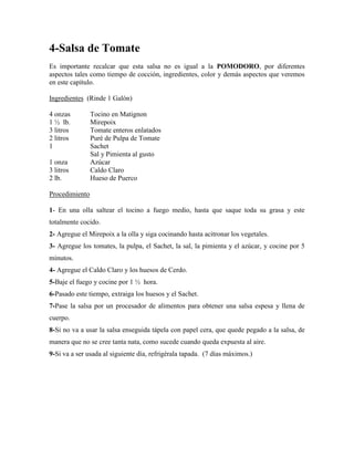 4-Salsa de Tomate
Es importante recalcar que esta salsa no es igual a la POMODORO, por diferentes
aspectos tales como tiempo de cocción, ingredientes, color y demás aspectos que veremos
en este capítulo.
Ingredientes (Rinde 1 Galón)
4 onzas Tocino en Matignon
1 ½ lb. Mirepoix
3 litros Tomate enteros enlatados
2 litros Puré de Pulpa de Tomate
1 Sachet
Sal y Pimienta al gusto
1 onza Azúcar
3 litros Caldo Claro
2 lb. Hueso de Puerco
Procedimiento
1- En una olla saltear el tocino a fuego medio, hasta que saque toda su grasa y este
totalmente cocido.
2- Agregue el Mirepoix a la olla y siga cocinando hasta acitronar los vegetales.
3- Agregue los tomates, la pulpa, el Sachet, la sal, la pimienta y el azúcar, y cocine por 5
minutos.
4- Agregue el Caldo Claro y los huesos de Cerdo.
5-Baje el fuego y cocine por 1 ½ hora.
6-Pasado este tiempo, extraiga los huesos y el Sachet.
7-Pase la salsa por un procesador de alimentos para obtener una salsa espesa y llena de
cuerpo.
8-Si no va a usar la salsa enseguida tápela con papel cera, que quede pegado a la salsa, de
manera que no se cree tanta nata, como sucede cuando queda expuesta al aire.
9-Si va a ser usada al siguiente día, refrigérala tapada. (7 días máximos.)
 