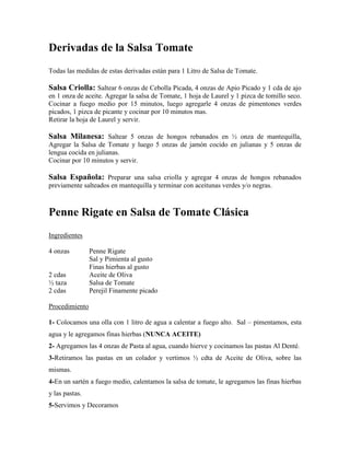 Derivadas de la Salsa Tomate
Todas las medidas de estas derivadas están para 1 Litro de Salsa de Tomate.
Salsa Criolla: Saltear 6 onzas de Cebolla Picada, 4 onzas de Apio Picado y 1 cda de ajo
en 1 onza de aceite. Agregar la salsa de Tomate, 1 hoja de Laurel y 1 pizca de tomillo seco.
Cocinar a fuego medio por 15 minutos, luego agregarle 4 onzas de pimentones verdes
picados, 1 pizca de picante y cocinar por 10 minutos mas.
Retirar la hoja de Laurel y servir.
Salsa Milanesa: Saltear 5 onzas de hongos rebanados en ½ onza de mantequilla,
Agregar la Salsa de Tomate y luego 5 onzas de jamón cocido en julianas y 5 onzas de
lengua cocida en julianas.
Cocinar por 10 minutos y servir.
Salsa Española: Preparar una salsa criolla y agregar 4 onzas de hongos rebanados
previamente salteados en mantequilla y terminar con aceitunas verdes y/o negras.
Penne Rigate en Salsa de Tomate Clásica
Ingredientes
4 onzas Penne Rigate
Sal y Pimienta al gusto
Finas hierbas al gusto
2 cdas Aceite de Oliva
½ taza Salsa de Tomate
2 cdas Perejil Finamente picado
Procedimiento
1- Colocamos una olla con 1 litro de agua a calentar a fuego alto. Sal – pimentamos, esta
agua y le agregamos finas hierbas (NUNCA ACEITE)
2- Agregamos las 4 onzas de Pasta al agua, cuando hierve y cocinamos las pastas Al Denté.
3-Retiramos las pastas en un colador y vertimos ½ cdta de Aceite de Oliva, sobre las
mismas.
4-En un sartén a fuego medio, calentamos la salsa de tomate, le agregamos las finas hierbas
y las pastas.
5-Servimos y Decoramos
 