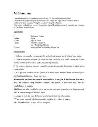 5-Holandesa
La salsa Holandesa es una salsa emulsificada. ¿Y que es la emulsificación?
Emulsificar es el proceso por el cual usted une o liga dos líquidos no solubles entre si.
Ejemplo: Grasas y Agua, Vinagres y Agua, Vinagres y Grasas.
Esto ocurre en la cocina con las Vinagretas, Salsa Holandesa y demás mezclas que veremos
en Capítulos mas adelante.
Ingredientes
3 Yemas de Huevo
3 cdas Agua
½ cdta jugo de limón
1 pizca Pimienta Cayenne
Sal y Pimienta al Gusto
2 onzas Mantequilla Clarificada o Margarina
Procedimiento
1- Elaborar con una olla con agua a 2/3 y un bowl más grande que la olla un baño maría.
2- Colocar las yemas, el agua y la mitad del jugo de limón en el bowl, colocar en el baño
maría y con un revolvedor de globo, mezclar rápidamente.
3- No podemos dejar de mezclar, ya que las yemas se cocinarían demasiado y adquirían un
estado sólido.
4- A la par que estamos con las yemas en el baño maría debemos tener una mantequilla
clarificada calentándose a fuego muy bajo.
Al momento que incorporemos la mantequilla a la mezcla de los huevos debe estar
tibia. Si estuviera muy caliente cocinaría las yemas, si estuviera muy frío, no
emulsificaría la mezcla.
5-Debemos mezclar en el baño maría los huevos hasta que la consistencia haga punto de
lazo. Y Retirar enseguida del baño maría.
6-Agregar el resto del jugo de limón, la sal y la pimienta roja a las yemas.
7-Y agregar a punto de hilo la mantequilla sin dejar de revolver la mezcla.
8-La Salsa Holandesa es para utilizar enseguida.
 