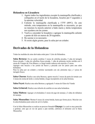 Holandesa en Licuadora
1. Agarre todos los ingredientes excepto la mantequilla clarificada y
colóquelos en el tazón de la licuadora, lícuelos por 5 segundos a
la máxima velocidad.
2. Caliente la mantequilla clarificada a 175ºF (80ºC). En este
método, esta temperatura en la mantequilla es necesaria, ya que
no tenemos la mezcla anterior a baño maría y dicha temperatura
nos ayudara con las yemas.
3. Vuelva a encender la licuadora y agregue la mantequilla caliente
a punto de hilo en menos de 20 segundos.
4. Re-sazone si es necesario.
5. Si existe algún grumo, pase la salsa por un colador.
Derivadas de la Holandesa
Todas las medidas de estas derivadas están para 1 Litro de Holandesa.
Salsa Bernesa: En un sartén combine 2 onzas de cebollas picadas, 5 cdas de tarragón
fresco picado, 3 cdas de cebollina fresca picada, 1 cdta de pimienta recién molida con 8
onzas de Vinagre de Vino Blanco y a fuego medio reduzca esta mezcla a 2 onzas.
Agregue esta mezcla a las yemas de huevo y proceda con los pasos para una salsa
holandesa.
Pase la salsa por un colador y termine sazonando con sal, pimienta roja y 1 pizca de
tarragón fresco.
Salsa Choron: Realice una salsa Bernesa, aparte mezcle 2 onzas de pasta de tomate con
2 onzas de crema de leche o crema batida y luego incorpórelo en la salsa bernesa.
Salsa Foyot: Realice una salsa Bernesa y agréguele 3 onzas de Glaze de Viande
Salsa Grimrod: Realice una infusión de azafrán en una salsa holandesa.
Salsa Maltesa: Agregar a la holandesa 2 onzas de jugo de naranja y 2 cdtas de ralladura
de naranja.
Salsa Mousseline: Montar 8 onzas de crema batida, hasta que forme picos. Mezclar con
la salsa holandesa justo antes de servir el plato.
Con la Salsa Mousseline se realiza un proceso llamado Glaçage: Lo cual es muy parecido
a gratinar, solo que en vez de queso o pan molido, cubrimos el alimento con la Salsa
Mousseline
 