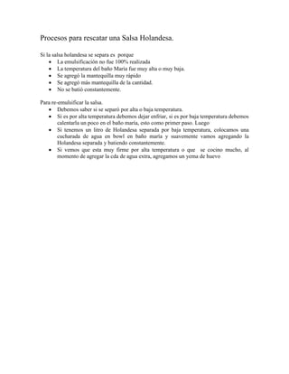 Procesos para rescatar una Salsa Holandesa.
Si la salsa holandesa se separa es porque
 La emulsificación no fue 100% realizada
 La temperatura del baño María fue muy alta o muy baja.
 Se agregó la mantequilla muy rápido
 Se agregó más mantequilla de la cantidad.
 No se batió constantemente.
Para re-emulsificar la salsa.
 Debemos saber si se separó por alta o baja temperatura.
 Si es por alta temperatura debemos dejar enfriar, si es por baja temperatura debemos
calentarla un poco en el baño maría, esto como primer paso. Luego
 Si tenemos un litro de Holandesa separada por baja temperatura, colocamos una
cucharada de agua en bowl en baño maría y suavemente vamos agregando la
Holandesa separada y batiendo constantemente.
 Si vemos que esta muy firme por alta temperatura o que se cocino mucho, al
momento de agregar la cda de agua extra, agregamos un yema de huevo
 