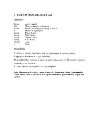 E – CALDO DE VEGETALES (Rinde 1 Gal.)
Ingredientes
2 onza Aceite Vegetal
2 lb. Mirepoix, cortado en Brunoise.
8 onza Puerro picado (la parte verde y la blanca)
4 Dientes de Ajo Picado
4 onza Hinojo Picado
2 onza Nabo Picado
2 onza Tomate Picado
8 onza Vino Blanco
1 Galón Agua
1 Sachet
Procedimiento
1- Caliente el Aceite a fuego bajo y sude los vegetales por 10 minutos tapados.
2- Agregue el Vino Blanco, el agua y el Sachet.
3-Lleve el liquido a ebullición y reduzca a fuego medio, cocine por 45 minutos y espúmelo
cuantas veces sea necesario.
4- Déjelo Reposar, Páselo por un colador y refrigérelo.
Nota: Al momento de realizar caldos de vegetales, los mismos deben estar cortados
chicos, ya que como su cocción es más rápido necesitamos que los sabores salgan más
rápidos.
 