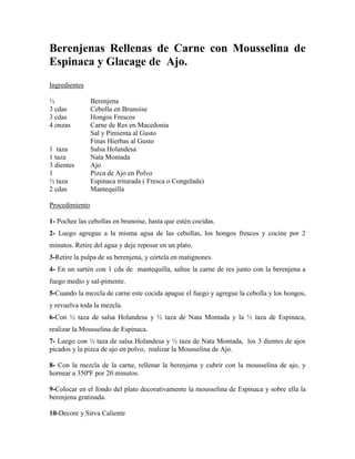 Berenjenas Rellenas de Carne con Mousselina de
Espinaca y Glacage de Ajo.
Ingredientes
½ Berenjena
3 cdas Cebolla en Brunoise
3 cdas Hongos Frescos
4 onzas Carne de Res en Macedonia
Sal y Pimienta al Gusto
Finas Hierbas al Gusto
1 taza Salsa Holandesa
1 taza Nata Montada
3 dientes Ajo
1 Pizca de Ajo en Polvo
½ taza Espinaca triturada ( Fresca o Congelada)
2 cdas Mantequilla
Procedimiento
1- Pochee las cebollas en brunoise, hasta que estén cocidas.
2- Luego agregue a la misma agua de las cebollas, los hongos frescos y cocine por 2
minutos. Retire del agua y deje reposar en un plato.
3-Retire la pulpa de su berenjena, y córtela en matignones.
4- En un sartén con 1 cda de mantequilla, saltee la carne de res junto con la berenjena a
fuego medio y sal-pimente.
5-Cuando la mezcla de carne este cocida apague el fuego y agregue la cebolla y los hongos,
y revuelva toda la mezcla.
6-Con ½ taza de salsa Holandesa y ½ taza de Nata Montada y la ½ taza de Espinaca,
realizar la Mousselina de Espinaca.
7- Luego con ½ taza de salsa Holandesa y ½ taza de Nata Montada, los 3 dientes de ajos
picados y la pizca de ajo en polvo, realizar la Mousselina de Ajo.
8- Con la mezcla de la carne, rellenar la berenjena y cubrir con la mousselina de ajo, y
hornear a 350ªF por 20 minutos.
9-Colocar en el fondo del plato decorativamente la mousselina de Espinaca y sobre ella la
berenjena gratinada.
10-Decore y Sirva Caliente
 
