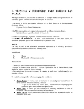 1- TÉCNICAS Y ELEMENTOS PARA ESPESAR LAS
SALSAS.
Para espesar una salsa, salvo ciertas excepciones, se hace por medio de la gelatinización de
almidones, ya sea harina o maicena en la mayoría de los casos.
1-La Harina se utiliza para espesar salsas de sal, es decir donde no se ha incorporado
elementos dulces.
Ejemplo: Gravy, Salsas Blancas, etc.
2-La Maicena se utiliza para espesar salsas en donde se utilizan elementos dulces.
Ejemplo: Salsas Agridulce, Coulis de Frutas, etc.
Guardando este principio, logramos siempre crear en nuestras salsas una
“PARIDAD DE SABORES”, es decir, que mantenemos el sabor base inicial, sin
introducir elementos que no sean armónicos con el producto final.
ROUX
Un Roux es uno de los principales elementos espesantes de la cocina y se elabora
agregando proporciones iguales entre harina y grasa.
Ingredientes
1 lb. Harina
1 lb. Mantequilla o Margarina o Aceite.
Procedimiento
1-Calentar la grasa hasta que este liquida y medianamente caliente.
2-Agregar de un solo golpe la harina. Y revolver rápidamente con un revolvedor de globo
la mezcla, para evitar que se formen grumos.
3-Dependiendo del tiempo y temperatura de cocción se puede tener cualquiera de los tres
roux que existen.
Se puede hacer en grandes volúmenes o pequeñas cantidades.
 Roux Blanco: Se cocina poco, al momento en que se adquiere la consistencia de
Roux se retira. Aproximadamente 3 minutos
Ya que el roux blanco se cocina poco, debemos hacer siempre pequeñas
cantidades, para que el mismo no sepa a harina.
 Roux Ivory: Se cocina por más tiempo que el anterior y debe tomar un color de
caramelo. Aproximadamente 10 minutos a fuego medio
 Roux Oscuro: Se cocina hasta que toma un color oscuro. Aproximadamente 20
minutos a fuego bajo
 