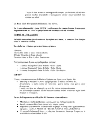 Ya que el roux oscuro se cocina por más tiempo, los almidones de la harina
pierden muchas propiedades y es necesario utilizar mayor cantidad para
espesar una salsa.
Un buen roux debe quedar almidonado y no poroso.
En el mercado mundial existen ROUX ya elaborados, los cuales ahorran tiempo, pero
no permiten al Chef crear su propio sabor en este espesante tan utilizado.
FORMA DE UTILIZACIÓN
Es importante saber que al momento de espesar una salsa, el elemento frío siempre
entra al elemento caliente.
De esta forma evitamos que se nos formen grumos.
Ejemplos:
1-Roux frío entra al caldo o salsa caliente.
2-Caldo frío entra al Roux caliente.
En ambos casos se debe revolver fuertemente.
Proporciones de Roux según líquido a espesar.
 12 onz de Roux para 1 Galón de Salsa = Salsa Ligera
 16 onz de Roux para 1 Galón de Salsa = Salsa Media
 24 onz de Roux para 1 Galón de Salsa = Salsa Bien Espesa.
SLURRY
El slurry es una combinación de Harina o Maicena con Agua u otro líquido frió.
 El Slurry de Maicena se puede agregar ya sea a la mezcla caliente o fría.
Al calentarse se debe cocinar un tanto más que la harina, para que su sabor
desaparezca.
La maicena tiene un sabor dulce y un brillo que no siempre deseamos.
Por eso siempre debemos utilizar maicena cuando nuestra salsa tiene algún sabor
dulce en su confección.
Forma de Preparación y utilización del Slurry en salsas calientes.
 Mezclamos 2 partes de Harina o Maicena, con una parte de líquido frío
 Revolvemos muy bien, hasta que no haya ningún grumo
 Esperamos que la mezcla, a donde vamos a agregar el slurry hierva y procedemos a
agregarlo. (NUNCA ANTES DE HERVIR, POR QUE HARIA GRUMOS.)
 Al agregarlo bajamos el fuego y revolvemos fuertemente, hasta que desaparezca la
sensación de arenosidad en la salsa.
 