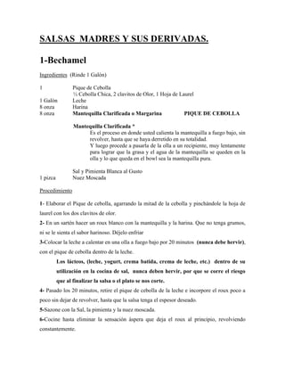 SALSAS MADRES Y SUS DERIVADAS.
1-Bechamel
Ingredientes (Rinde 1 Galón)
1 Pique de Cebolla
½ Cebolla Chica, 2 clavitos de Olor, 1 Hoja de Laurel
1 Galón Leche
8 onza Harina
8 onza Mantequilla Clarificada o Margarina PIQUE DE CEBOLLA
Mantequilla Clarificada *
Es el proceso en donde usted calienta la mantequilla a fuego bajo, sin
revolver, hasta que se haya derretido en su totalidad.
Y luego procede a pasarla de la olla a un recipiente, muy lentamente
para lograr que la grasa y el agua de la mantequilla se queden en la
olla y lo que queda en el bowl sea la mantequilla pura.
Sal y Pimienta Blanca al Gusto
1 pizca Nuez Moscada
Procedimiento
1- Elaborar el Pique de cebolla, agarrando la mitad de la cebolla y pinchándole la hoja de
laurel con los dos clavitos de olor.
2- En un sartén hacer un roux blanco con la mantequilla y la harina. Que no tenga grumos,
ni se le sienta el sabor harinoso. Déjelo enfriar
3-Colocar la leche a calentar en una olla a fuego bajo por 20 minutos (nunca debe hervir),
con el pique de cebolla dentro de la leche.
Los lácteos, (leche, yogurt, crema batida, crema de leche, etc.) dentro de su
utilización en la cocina de sal, nunca deben hervir, por que se corre el riesgo
que al finalizar la salsa o el plato se nos corte.
4- Pasado los 20 minutos, retire el pique de cebolla de la leche e incorpore el roux poco a
poco sin dejar de revolver, hasta que la salsa tenga el espesor deseado.
5-Sazone con la Sal, la pimienta y la nuez moscada.
6-Cocine hasta eliminar la sensación áspera que deja el roux al principio, revolviendo
constantemente.
 