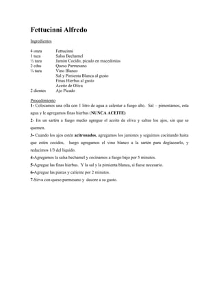 Fettucinni Alfredo
Ingredientes
4 onza Fettucinni
1 taza Salsa Bechamel
½ taza Jamón Cocido, picado en macedonias
2 cdas Queso Parmesano
¼ taza Vino Blanco
Sal y Pimienta Blanca al gusto
Finas Hierbas al gusto
Aceite de Oliva
2 dientes Ajo Picado
Procedimiento
1- Colocamos una olla con 1 litro de agua a calentar a fuego alto. Sal – pimentamos, esta
agua y le agregamos finas hierbas (NUNCA ACEITE)
2- En un sartén a fuego medio agregue el aceite de oliva y saltee los ajos, sin que se
quemen.
3- Cuando los ajos estén acitronados, agregamos los jamones y seguimos cocinando hasta
que estén cocidos, luego agregamos el vino blanco a la sartén para deglacearlo, y
reducimos 1/3 del líquido.
4-Agregamos la salsa bechamel y cocinamos a fuego bajo por 5 minutos.
5-Agregue las finas hierbas. Y la sal y la pimienta blanca, si fuese necesario.
6-Agregue las pastas y caliente por 2 minutos.
7-Sirva con queso parmesano y decore a su gusto.
 