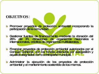 OBJETIVOS: Promover proyectos de protección ambiental incorporando la participación de la comunidad. Gestionar fuentes de financiamiento mediante la donación del 25% del IR, donaciones de organismos nacionales e internacionales, créditos de organismos multilaterales. Financiar proyectos de protección ambiental autorizados por el Concejo Cantonal, con los fondos obtenidos por autogestión y aquellos asignados como contraparte municipal. Administrar la ejecución de los proyectos de protección ambiental y el mantenimiento sostenible de los mismos.  