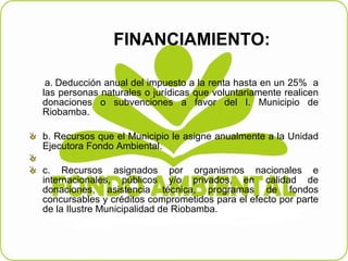 FINANCIAMIENTO: a.   Deducción anual del impuesto a la renta hasta en un 25%  a las personas naturales o jurídicas que voluntariamente realicen donaciones o subvenciones a favor del I. Municipio de Riobamba. b.   Recursos que el Municipio le asigne anualmente a la Unidad Ejecutora Fondo Ambiental.   c.   Recursos asignados por organismos nacionales e internacionales, públicos y/o privados, en calidad de donaciones, asistencia técnica, programas de fondos concursables y créditos comprometidos para el efecto por parte de la Ilustre Municipalidad de Riobamba. 