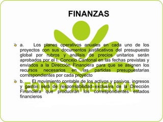 FINANZAS  a.         Los planes operativos anuales en cada uno de los proyectos con sus documentos justificativos del presupuesto global por rubros y análisis de precios unitarios serán aprobados por el I. Concejo Cantonal en las fechas previstas y enviados a la Dirección Financiera para que se asignen los recursos necesarios en las partidas presupuestarias correspondientes por cada proyecto   b.         El movimiento contable de los activos y pasivos, ingresos y gastos será de responsabilidad exclusiva de la Dirección Financiera que producirán los correspondientes estados financieros  