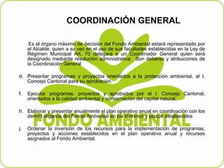 COORDINACIÓN GENERAL   Es el órgano máximo de decisión del Fondo Ambiental estará representado por el Alcalde, quien a su vez en el uso de sus facultades establecidas en la Ley de Régimen Municipal Art. 70 delegara a un Coordinador General quien será designado mediante resolución administrativa.  Son deberes y atribuciones de la Coordinación General    Presentar programas y proyectos orientados a la protección ambiental, al I. Concejo Cantonal para su aprobación.   Ejecutar programas, proyectos y aprobados por el I. Concejo Cantonal, orientados a la calidad ambiental y conservación del capital natural. Elaborar y presentar anualmente el plan operativo anual en coordinación con los demás órganos del Fondo Ambiental en los términos y plazos establecidos    Ordenar la inversión de los recursos para la implementación de programas, proyectos y acciones establecidos en el plan operativo anual y recursos asignados al Fondo Ambiental. 