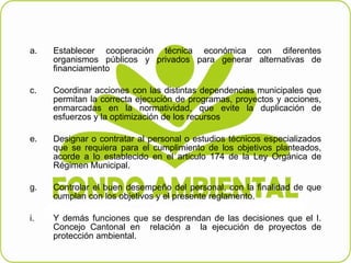 Establecer cooperación técnica económica con diferentes organismos públicos y privados para generar alternativas de financiamiento   Coordinar acciones con las distintas dependencias municipales que permitan la correcta ejecución de programas, proyectos y acciones, enmarcadas en la normatividad, que evite la duplicación de esfuerzos y la optimización de los recursos    Designar o contratar al personal o estudios técnicos especializados que se requiera para el cumplimiento de los objetivos planteados, acorde a lo establecido en el articulo 174 de la Ley Orgánica de Régimen Municipal.   Controlar el buen desempeño del personal, con la finalidad de que cumplan con los objetivos y el presente reglamento.   Y demás funciones que se desprendan de las decisiones que el I. Concejo Cantonal en  relación a  la ejecución de proyectos de protección ambiental.  