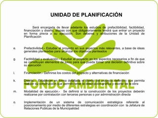 UNIDAD DE PLANIFICACIÓN    Será encargada de llevar adelante los estudios de prefactibilidad, factibilidad, financiación y diseño, etapas con que obligatoriamente tendrá que entrar un proyecto en forma previa a su ejecución. Son deberes y atribuciones de la Unidad de Planificación     Prefactivilidad.- Estudiar el proyecto en sus aspectos más relevantes, a base de ideas generales planteadas para alcanzar los objetivos planteados   Factibilidad y evaluación.- Estudiar el proyecto en los aspectos necesarios a fin de que se constituyan elementos de juicio para que pueda tomar una decisión definitiva sobre su ejecución    Financiación.- Definirse los costos del proyecto y alternativas de financiación   Diseño.-  Establecer en forma detallada el diseño del proyecto definitivo que permita realizar su construcción que permita tener la descripción grafica y escrita de la obra   Modalidad de ejecución.-  Se definirá si la construcción de los proyectos deberán realizarse por contratación con terceras personas o por administración directa   Implementación de un sistema de comunicación estratégica referente al posicionamiento por medio de diferentes estrategias en coordinación con  la Jefatura de Relaciones Publicas de la Municipalidad  