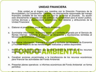 UNIDAD FINANCIERA  Esta unidad es el órgano que coordina con la Dirección Financiera de la Municipalidad y la Coordinación  General y es directamente responsable del manejo financiero contable de los recursos con que ha de contar el proyecto.  Su acción esta directamente vinculada con las políticas de contabilidad para el sector publico, normas técnicas y disposiciones establecidas. Son deberes y atribuciones de la   Unidad Financiera:   Elaborar el presupuesto anual del Fondo Ambiental    Suministrar información  financiera oportuna y confiable originada por el Servicio de Rentas Internas  referente al proceso de donaciones y liquidaciones remitidas al Ministerio de Economía y Finanzas    Suministrar información  financiera oportuna y confiable   del   Ministerio de Economía y Finanzas respecto de las transferencias realizadas y saldos disponibles    Mantener un sistema contable que permita controlar la inversión de los recursos asignados  al Fondo Ambiental .   Canalizar acciones encaminadas a la transferencia de los recursos económicos para financiar las actividades del Fondo Ambiental.   Presentar planes operativos  e informes económicos del Fondo Ambiental  en forma periódica    Presentar la información financiera disponible de requerirse para procesos de Auditoria Interna y de la Contraloría General del Estado.   .   