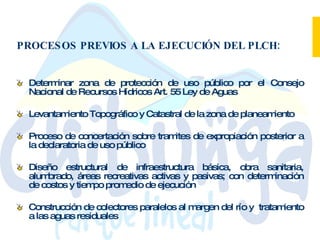 PROCESOS PREVIOS A LA EJECUCIÓN DEL PLCH: Determinar zona de protección de uso público por el Consejo Nacional de Recursos Hídricos Art. 55 Ley de Aguas  Levantamiento Topográfico y Catastral de la zona de planeamiento  Proceso de concertación sobre tramites de expropiación posterior a la declaratoria de uso público  Diseño estructural de infraestructura básica, obra sanitaria, alumbrado, áreas recreativas activas y pasivas; con determinación de costos y tiempo promedio de ejecución  Construcción de colectores paralelos al margen del río y  tratamiento a las aguas residuales 