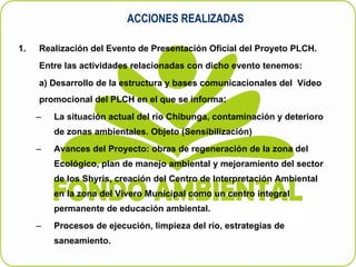 ACCIONES REALIZADAS Realización del Evento de Presentación Oficial del Proyeto PLCH. Entre las actividades relacionadas con dicho evento tenemos: a) Desarrollo de la estructura y bases comunicacionales del  Vídeo promocional del PLCH en el que se informa : La situación actual del río Chibunga, contaminación y deterioro de zonas ambientales. Objeto (Sensibilización) Avances del Proyecto: obras de regeneración de la zona del Ecológico, plan de manejo ambiental y mejoramiento del sector de los Shyris, creación del Centro de Interpretación Ambiental en la zona del Vívero Municipal como un centro integral permanente de educación ambiental. Procesos de ejecución, limpieza del río, estrategias de saneamiento. 