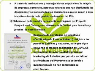 A través de testimoniales y mensajes claves se posiciona la imagen de empresas, comercios, personas naturales que han efectivizado las donaciones y se invita a todos los ciudadanos a que se sumen a esta iniciativa a través de la gestión de donación del 25%. b) Elaboración de la muestra permanente en imágenes del Proyecto Parque Lineal Chibunga en el Museo de la Ciudad, para  los niños y jóvenes  de nuestra ciudad. Desarrollo de estrategias de incentivos (Certificados de Reconocimiento) dirigido a las personas jurídicas y naturales, para que sigan apoyando el proceso de donación del 25%. Se incrementan las oportunidades gracias al Marketing de Relación que permite socializar las fortalezas del Proyecto y se estimula a quienes todavía no han concretado su contribución. 