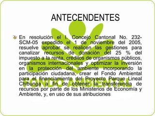 ANTECENDENTES En resolución el I. Concejo Cantonal No. 232-SCM-05 expedido el 1 de noviembre del 2005, resuelve aprobar se realicen las gestiones para canalizar recursos de donación del 25 % del impuesto a la renta, créditos de organismos públicos, organismos internacionales y optimizar la inversión en la protección del ambiente incorporando la participación ciudadana, crear el Fondo Ambiental para el financiamiento del Proyecto Parque Lineal Chibunga a fin de obtener la transferencia de recursos por parte de los Ministerios de Economía y Ambiente, y, en uso de sus atribuciones 