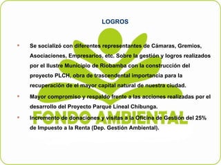 LOGROS Se socializó con diferentes representantes de Cámaras, Gremios, Asociaciones, Empresarios, etc. Sobre la gestión y logros realizados por el Ilustre Municipio de Riobamba con la construcción del proyecto PLCH, obra de trascendental importancia para la recuperación de el mayor capital natural de nuestra ciudad. Mayor compromiso y respaldo frente a las acciones realizadas por el desarrollo del Proyecto Parque Lineal Chibunga. Incremento de donaciones y visitas a la Oficina de Gestión del 25% de Impuesto a la Renta (Dep. Gestión Ambiental). 
