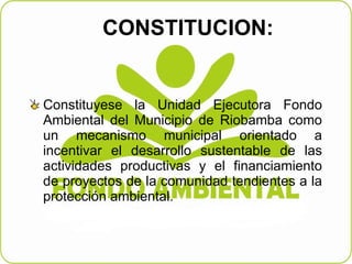 CONSTITUCION:  Constituyese la Unidad Ejecutora Fondo Ambiental del Municipio de Riobamba como un mecanismo municipal orientado a incentivar el desarrollo sustentable de las actividades productivas y el financiamiento de proyectos de la comunidad tendientes a la protección ambiental.  