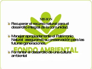 MISION Recuperar el recurso natural para el desarrollo integral de la comunidad. Manejar apropiadamente el Patrimonio Natural  asegurando su preservación para las futuras generaciones. Fomentar el desarrollo de una cultura ambiental  