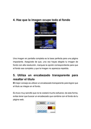 4. Haz que la imagen ocupe todo el fondo
Una imagen en pantalla completa es la base perfecta para una página
impactante. Asegúrate de que, una vez hayas elegido tu imagen de
fondo con alta resolución, marques la opción correspondiente para que
el fondo sea completo y que la imagen no aparezca repetida.
5. Utiliza un encabezado transparente para
resaltar el título
El mejor consejo es utilizar un encabezado transparente para lograr que
el título se integre en el fondo.
Es truco muy sencillo que no te costará mucho esfuerzo; de esta forma,
evitas tener que buscar un encabezado que combine con el fondo de tu
página web.
 