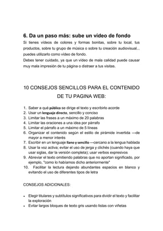 6. Da un paso más: sube un vídeo de fondo
Si tienes vídeos de colores y formas bonitas, sobre tu local, tus
productos, sobre tu grupo de música o sobre tu creación audiovisual...
puedes utilizarlo como vídeo de fondo.
Debes tener cuidado, ya que un vídeo de mala calidad puede causar
muy mala impresión de tu página o distraer a tus visitas.
10 CONSEJOS SENCILLOS PARA EL CONTENIDO
DE TU PAGINA WEB:
1. Saber a qué público se dirige el texto y escribirlo acorde
2. Usar un lenguaje directo, sencillo y conciso
3. Limitar las frases a un máximo de 20 palabras
4. Limitar las oraciones a una idea por párrafo
5. Limitar el párrafo a un máximo de 5 líneas
6. Organizar el contenido según el estilo de pirámide invertida —de
mayor a menor interés
7. Escribir en un lenguaje llano y sencillo —cercano a la lengua hablada
8. Usar la voz activa; evitar el uso de jerga y clichés (cuando haya que
usar siglas, dar la versión completa); usar verbos expresivos
9. Abreviar el texto omitiendo palabras que no aportan significado, por
ejemplo, "como lo habíamos dicho anteriormente"
10. Facilitar la lectura dejando abundantes espacios en blanco y
evitando el uso de diferentes tipos de letra
CONSEJOS ADICIONALES:
 Elegir titulares y subtítulos significativos para dividir el texto y facilitar
la exploración
 Evitar largos bloques de texto gris usando listas con viñetas
 
