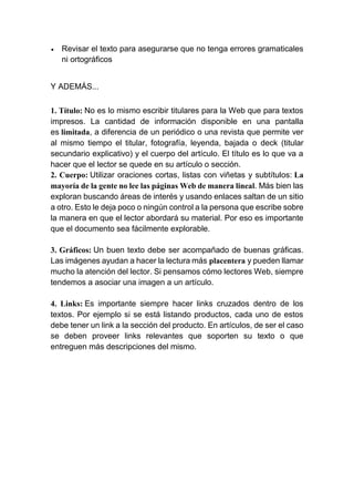  Revisar el texto para asegurarse que no tenga errores gramaticales
ni ortográficos
Y ADEMÁS...
1. Título: No es lo mismo escribir titulares para la Web que para textos
impresos. La cantidad de información disponible en una pantalla
es limitada, a diferencia de un periódico o una revista que permite ver
al mismo tiempo el titular, fotografía, leyenda, bajada o deck (titular
secundario explicativo) y el cuerpo del artículo. El título es lo que va a
hacer que el lector se quede en su artículo o sección.
2. Cuerpo: Utilizar oraciones cortas, listas con viñetas y subtítulos: La
mayoría de la gente no lee las páginas Web de manera lineal. Más bien las
exploran buscando áreas de interés y usando enlaces saltan de un sitio
a otro. Esto le deja poco o ningún control a la persona que escribe sobre
la manera en que el lector abordará su material. Por eso es importante
que el documento sea fácilmente explorable.
3. Gráficos: Un buen texto debe ser acompañado de buenas gráficas.
Las imágenes ayudan a hacer la lectura más placentera y pueden llamar
mucho la atención del lector. Si pensamos cómo lectores Web, siempre
tendemos a asociar una imagen a un artículo.
4. Links: Es importante siempre hacer links cruzados dentro de los
textos. Por ejemplo si se está listando productos, cada uno de estos
debe tener un link a la sección del producto. En artículos, de ser el caso
se deben proveer links relevantes que soporten su texto o que
entreguen más descripciones del mismo.
 